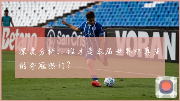 深度分析：谁才是本届世界杯真正的夺冠热门？