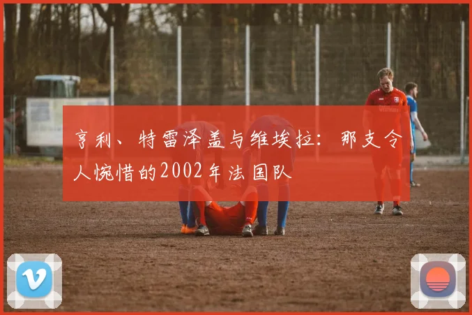 亨利、特雷泽盖与维埃拉：那支令人惋惜的2002年法国队