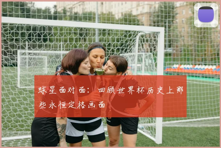 球星面对面：回顾世界杯历史上那些永恒定格画面