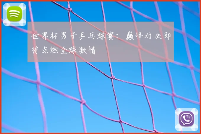 世界杯男子乒乓球赛：巅峰对决即将点燃全球激情