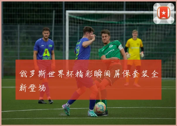 俄罗斯世界杯精彩瞬间屏保套装全新登场