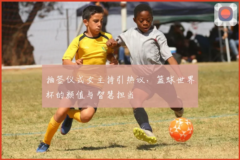 抽签仪式女主持引热议，篮球世界杯的颜值与智慧担当
