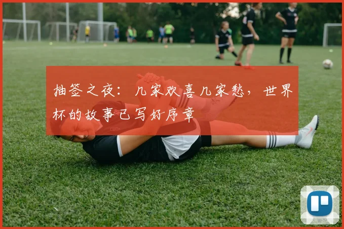 抽签之夜：几家欢喜几家愁，世界杯的故事已写好序章