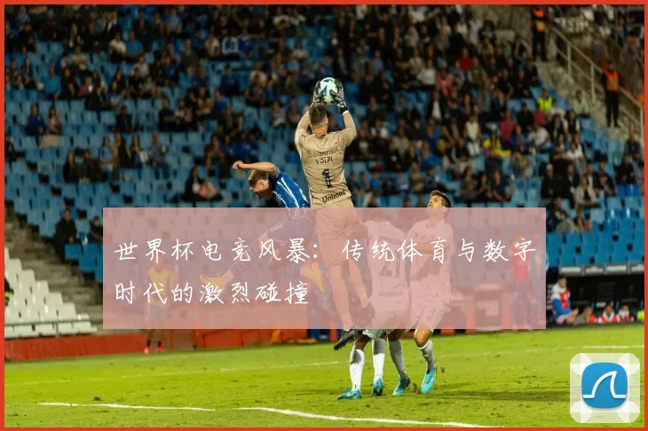 世界杯电竞风暴：传统体育与数字时代的激烈碰撞