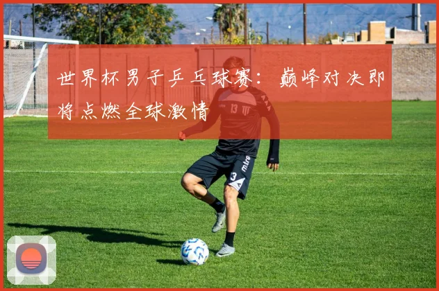 世界杯男子乒乓球赛：巅峰对决即将点燃全球激情